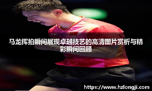 马龙挥拍瞬间展现卓越技艺的高清图片赏析与精彩瞬间回顾